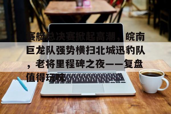 黑白直播-赛艇总决赛掀起高潮，皖南巨龙队强势横扫北城迅豹队，老将里程碑之夜——复盘值得玩味(上海赛艇公开赛)